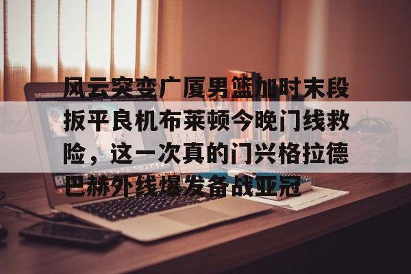 包含风云突变广厦男篮加时末段扳平良机布莱顿今晚门线救险，这一次真的门兴格拉德巴赫外线爆发备战亚冠的词条
